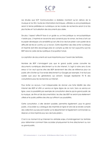 68
Les études que SCP Communication a réalisées montrent qu’en dehors de la
musique et du film, toutes les informations techniques, utilitaires ou encyclopédiques
seront à terme préférées en numérique car les modes de recherche seront à la fois
plus faciles et l’actualisation des documents plus aisée.
De plus, l’aspect affectif face à un guide ou un livre juridique ou encyclopédique
n’existe pas. L’imprimé en revanche sera conservé pour le roman, les livres d’art car
le papier développe une sensibilité qui est utile à la « lecture plaisir » sans parler de la
difficulté de lire en continu sur un écran. Cette répartition des rôles entre numérique
et imprimé doit être davantage prise en compte qu’elle ne l’est aujourd'hui par les
BDP dans le cadre de leur politique d’acquisition future.
La captation de documents est aussi importante pour l’avenir des territoires.
Nombre de BDP n’envisagent pas que le grand public puisse consulter les
documents numériques directement sur le site Internet, il s’agit à notre sens d’une
erreur si l’on veut que les sites des BDP deviennent des sites de référence pour ce
public afin d’éviter qu’il se rende directement sur Google par exemple. Il ne faut pas
oublier que pour les générations qui arrivent, Google représente 70 % des
consultations pour les recherches sur Internet.
Pour éviter ce recours, il est indispensable de donner une forte lisibilité des sites
Internet des BDP et offrir un service en ligne digne de ce nom. Sans ce service en
ligne, avec la possibilité par exemple de consultation directe par le grand public de
la musique, de films et de documentation, les sites des BDP ne seront pas réellement
utilisés et le public préféra des sites qui offriront ces possibilités.
Cette consultation, si elle devient possible, permettra également, pour le grand
public, d’accéder au catalogue des imprimés en ligne et ainsi de se rendre compte
des collections qui peuvent exister sur le département et également commander ou
réserver un livre imprimé pour ses « lectures plaisir ».
C’est à ce moment là qu’intervient le véritable enjeu d’aménagement du territoire
pour déterminer comment faire accéder physiquement le livre directement ou non
au grand public.
 