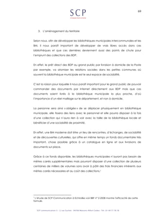 69
3. L’aménagement du territoire
Selon nous, afin de développer les bibliothèques municipales intercommunales et les
BM, il nous paraît important de développer de vrais libres accès dans ces
bibliothèques et que ces dernières deviennent aussi des points de chute pour
l’emprunt des collections des BDP.
En effet, le prêt direct des BDP au grand public par livraison à domicile de la Poste
par exemple, va atomiser les relations sociales dans les petites communes où
souvent la bibliothèque municipale est le seul espace de sociabilité.
C’est la raison pour laquelle il nous paraît important pour le grand public de pouvoir
commander des documents par Internet directement aux BDP mais que ces
documents soient livrés à la bibliothèque municipale la plus proche, d’où
l’importance d’un réel maillage sur le département, et non à domicile.
La personne sera ainsi « obligée » de se déplacer physiquement en bibliothèque
municipale, elle tissera des liens avec le personnel et elle pourra disposer à la fois
d’une collection qui n’aura rien à voir avec la taille de la bibliothèque locale et
bénéficier d’une sociabilité de proximité.
En effet, une BM moderne doit être un lieu de rencontres, d’échanges, de sociabilité
et de découvertes culturelles, qui offre en même temps un fonds documentaire très
important, chose possible grâce à un catalogue en ligne et aux livraisons de
documents sur place.
Grâce à ce fonds disponible, les bibliothèques municipales n’auront pas besoin de
mètres carrés supplémentaires mais pourront disposer d’une collection de plusieurs
centaines de milliers de volumes sans avoir à pâtir des frais financiers inhérents aux
mètres carrés nécessaires et au coût des collections.1
1
L’étude de SCP Communication à Echirolles voir BBF n° 2-2008 montre l’efficacité de cette
formule.
 