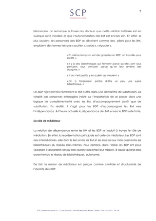 7
Néanmoins, on remarque à travers les discours que cette relation tutélaire est en
quelque sorte installée et que l’autonomisation des BM est encore loin. En effet, le
plus souvent, les personnels des BDP se décrivent comme des piliers pour les BM,
emploient des termes tels que « soutien », « aide », « épauler ».
« En même temps on est des grossistes en BDP, on travaille pour
les BM. »
« Il y a des bibliothèques qui tiennent parce qu’elles sont sous
perfusion, sous perfusion parce qu’on leur amène des
bouquins. »
« Si on n’est pas là, y en a plein qui meurent. »
« On a l’impression parfois d’être un peu une supra
bibliothèque. »
Les BDP rejettent très nettement le fait d’être dans une démarche de substitution. La
totalité des personnes interrogées insiste sur l’importance de se placer dans une
logique de complémentarité avec les BM, d’accompagnement plutôt que de
substitution. En réalité, il s’agit pour les BDP d’accompagner les BM vers
l’indépendance. A l’heure actuelle la dépendance des BM envers la BDP reste forte.
Un rôle de médiateur
La relation de dépendance entre les BM et les BDP se traduit à travers le rôle de
médiation. En effet, la représentation principale est celle du médiateur. Les BDP sont
des intermédiaires, elles font le lien entre les BM et les élus locaux mais aussi entre les
bibliothèques du réseau elles-mêmes. Pour certains, dans l’idéal, les BDP ont pour
vocation à disparaître lorsqu’elles auront accompli leur mission, à savoir quand elles
auront rendu le réseau de bibliothèques, autonome.
De fait, la mission de médiateur est perçue comme centrale et structurante de
l’identité des BDP.
 