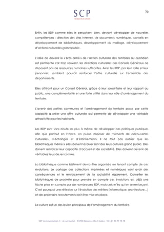 70
Enfin, les BDP comme elles le perçoivent bien, devront développer de nouvelles
compétences : sélection des sites Internet, de documents numériques, conseils en
développement de bibliothèques, développement du maillage, développement
d’actions culturelles grand public.
L’idée de devenir le « bras armé » de l’action culturelle des territoires au quotidien
est pertinente car trop souvent, les directions culturelles des Conseils Généraux ne
disposent pas de ressources humaines suffisantes. Ainsi, les BDP, par leur taille et leur
personnel, semblent pouvoir renforcer l’offre culturelle sur l’ensemble des
départements.
Elles offriront pour un Conseil Général, grâce à leur savoir-faire et leur rapport au
public, une complémentarité et une forte utilité dans leur rôle d’aménagement du
territoire.
L’avenir des petites communes et l’aménagement du territoire passe par cette
capacité à créer une offre culturelle qui permette de développer une véritable
attractivité pour les habitants.
Les BDP sont sans doute les plus à même de développer ces politiques publiques
afin que partout en France, on puisse disposer de moments de découvertes
culturelles, d’échanges et d’étonnements. Il ne faut pas oublier que les
bibliothèques même si elles doivent évoluer sont des lieux culturels grand public. Elles
doivent renforcer leur capacité d’accueil et de sociabilité. Elles doivent devenir de
véritables lieux de rencontres.
La bibliothèque comme bâtiment devra être organisée en tenant compte de ces
évolutions. Le partage des collections imprimées et numériques vont avoir des
conséquences et le renforcement de la sociabilité également. Conseiller les
bibliothèques de proximité pour prendre en compte ces évolutions est déjà une
tâche prise en compte par de nombreuses BDP, mais cela n’ira qu’en se renforçant.
C’est pourquoi une réflexion sur l’évolution des métiers (informatique, architecture…)
et des prochains recrutements doit être mise en place.
La culture est un des leviers principaux de l’aménagement du territoire.
 