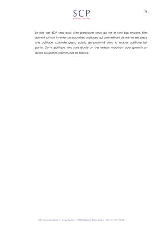 71
Le rôle des BDP sera aussi d’en persuader ceux qui ne le sont pas encore. Elles
doivent surtout inventer de nouvelles pratiques qui permettront de mettre en place
une politique culturelle grand public de proximité dont la lecture publique fait
partie. Cette politique sera sans doute un des enjeux important pour garantir un
avenir aux petites communes de France.
 