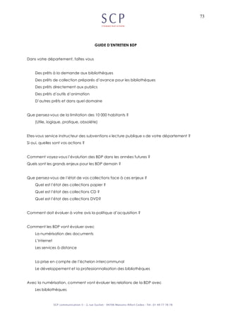 73
GUIDE D’ENTRETIEN BDP
Dans votre département, faîtes vous
Des prêts à la demande aux bibliothèques
Des prêts de collection préparés d’avance pour les bibliothèques
Des prêts directement aux publics
Des prêts d’outils d’animation
D’autres prêts et dans quel domaine
Que pensez-vous de la limitation des 10 000 habitants ?
(Utile, logique, pratique, obsolète)
Etes-vous service instructeur des subventions « lecture publique » de votre département ?
Si oui, quelles sont vos actions ?
Comment voyez-vous l’évolution des BDP dans les années futures ?
Quels sont les grands enjeux pour les BDP demain ?
Que pensez-vous de l’état de vos collections face à ces enjeux ?
Quel est l’état des collections papier ?
Quel est l’état des collections CD ?
Quel est l’état des collections DVD?
Comment doit évoluer à votre avis la politique d’acquisition ?
Comment les BDP vont évoluer avec
La numérisation des documents
L’Internet
Les services à distance
La prise en compte de l’échelon intercommunal
Le développement et la professionnalisation des bibliothèques
Avec la numérisation, comment vont évoluer les relations de la BDP avec
Les bibliothèques
 