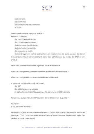 74
Les bénévoles
Les communes
Les communautés de communes
Le public
Dans l’avenir quel rôle vont jouer les BDP ?
Relance : au niveau
Des prêts aux bibliothèques
Des conseils aux communes
De la formation des bénévoles
De la formation des salariés
Des liens avec le public
De l’aménagement culturel des territoires, en relation avec les autres services du Conseil
Général (schémas de développement, carte des bibliothèques au niveau des EPCI ou des
pays…)
Selon vous, comment devra être organisée une BDP moderne ?
Avec ces changements comment, le métier de bibliothécaire va évoluer ?
Avec ces changements comment, le bénévolat va évoluer ?
A votre avis, qu’attend le public de la part
Des BDP
Des bibliothèques municipales
En particulier, des bibliothèques des petites communes (- 2000 habitants)
Pensez-vous que demain, les BDP devraient prêter directement au public ?
Pourquoi ?
Si oui, de quelle manière ?
Pensez-vous que les BDP devraient s’appuyer sur d’autres relais que les bibliothèques territoriales
(exemple : CDAS / structures d’accueil de la petite enfance / maisons de personnes âgées / en
général les publics spécifiques)
 