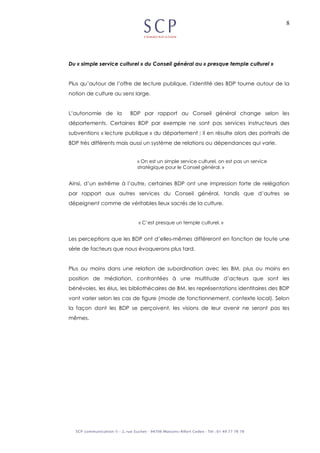 8
Du « simple service culturel » du Conseil général au « presque temple culturel »
Plus qu’autour de l’offre de lecture publique, l’identité des BDP tourne autour de la
notion de culture au sens large.
L’autonomie de la BDP par rapport au Conseil général change selon les
départements. Certaines BDP par exemple ne sont pas services instructeurs des
subventions « lecture publique » du département ; il en résulte alors des portraits de
BDP très différents mais aussi un système de relations ou dépendances qui varie.
« On est un simple service culturel, on est pas un service
stratégique pour le Conseil général. »
Ainsi, d’un extrême à l’autre, certaines BDP ont une impression forte de relégation
par rapport aux autres services du Conseil général, tandis que d’autres se
dépeignent comme de véritables lieux sacrés de la culture.
« C’est presque un temple culturel. »
Les perceptions que les BDP ont d’elles-mêmes différeront en fonction de toute une
série de facteurs que nous évoquerons plus tard.
Plus ou moins dans une relation de subordination avec les BM, plus ou moins en
position de médiation, confrontées à une multitude d’acteurs que sont les
bénévoles, les élus, les bibliothécaires de BM, les représentations identitaires des BDP
vont varier selon les cas de figure (mode de fonctionnement, contexte local). Selon
la façon dont les BDP se perçoivent, les visions de leur avenir ne seront pas les
mêmes.
 