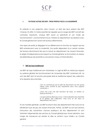 9
I. PAYSAGE ACTUEL DES BDP : TROIS PROFILS FACE A LA MODERNITÉ.
En prélude à une projection dans l’avenir, un état des lieux présent des BDP
s’impose. En effet, il s’avère essentiel de rappeler que le visage des BDP connaît des
contrastes importants, chaque BDP ayant sa spécificité et son mode de
fonctionnement. L’environnement local, l’histoire du département, les relations avec
le Conseil général sont autant de facteurs déterminants.
Trois types de profils se dégagent et se différencient en fonction du rapport que les
BDP entretiennent avec la modernité. Ces profils dépendent d’un certain nombre
de facteurs discriminants tels que la nature du département, les moyens financiers,
le degré d’indépendance par rapport au Conseil général, la structuration du réseau
de bibliothèques de proximité ou encore leur niveau d’informatisation.
1. BDP de type traditionnel
Les BDP de type traditionnel sont minoritaires. Il s’agit de BDP en retard par rapport
au système général de fonctionnement de l’ensemble des BDP. Autrement dit, ce
sont des BDP dont la fonction principale reste le traditionnel apport des collections
et la desserte documentaire.
« On va commencer par le prêt de documents qui est quand
même notre activité la plus importante donc tous supports
confondus. »
« Pour moi c’est une des fonctions de base, on restera un
réservoir de livres. »
« Le gros point je dirais pour nous, c’est la desserte documentaire
et la gestion des collections, mais nous on est dans un
département très rural. »
D’une manière générale, ces BDP se situent dans des départements très ruraux et ne
bénéficient que de peu de moyens financiers. Parfois, ces BDP ne sont pas services
instructeurs des subventions « lecture publique » de leur département et sont
fortement dépendantes des services du Conseil général pour toutes décisions. Leur
marge de manœuvre est réduite et elles se sentent « sous tutelle » du Conseil
général.
 