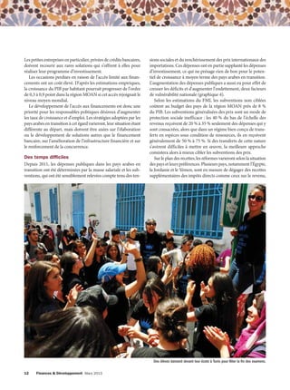 Les petites entreprises en particulier, privées de crédits bancaires,
doivent recourir aux rares solutions qui s’offrent à elles pour
réaliser leur programme d’investissement.
Les occasions perdues en raison de l’accès limité aux financements ont un coût élevé. D’après les estimations empiriques,
la croissance du PIB par habitant pourrait progresser de l’ordre
de 0,3 à 0,9 point dans la région MOAN si cet accès rejoignait le
niveau moyen mondial.
Le développement de l’accès aux financements est donc une
priorité pour les responsables politiques désireux d’augmenter
les taux de croissance et d’emploi. Les stratégies adoptées par les
pays arabes en transition à cet égard varieront, leur situation étant
différente au départ, mais doivent être axées sur l’élaboration
ou le développement de solutions autres que le financement
bancaire, sur l’amélioration de l’infrastructure financière et sur
le renforcement de la concurrence.

Des temps difficiles
Depuis 2011, les dépenses publiques dans les pays arabes en
transition ont été déterminées par la masse salariale et les subventions, qui ont été sensiblement relevées compte tenu des ten-

sions sociales et du renchérissement des prix internationaux des
importations. Ces dépenses ont en partie supplanté les dépenses
d’investissement, ce qui ne présage rien de bon pour le potentiel de croissance à moyen terme des pays arabes en transition.
L’augmentation des dépenses publiques a aussi eu pour effet de
creuser les déficits et d’augmenter l’endettement, deux facteurs
de vulnérabilité nationale (graphique 4).
Selon les estimations du FMI, les subventions non ciblées
coûtent au budget des pays de la région MOAN près de 8 %
du PIB. Les subventions généralisées des prix sont un mode de
protection sociale inefficace : les 40 % du bas de l’échelle des
revenus reçoivent de 20 % à 35 % seulement des dépenses qui y
sont consacrées, alors que dans un régime bien conçu de transferts en espèces sous condition de ressources, ils en reçoivent
généralement de 50 % à 75 %. Si des transferts de cette nature
s’avèrent difficiles à mettre en œuvre, la meilleure approche
consistera alors à mieux cibler les subventions des prix.
Sur le plan des recettes, les réformes varieront selon la situation
des pays et leurs préférences. Plusieurs pays, notamment l’Égypte,
la Jordanie et le Yémen, sont en mesure de dégager des recettes
supplémentaires des impôts directs comme ceux sur le revenu,

Des élèves dansent devant leur école à Tunis pour fêter la fin des examens.
12

Finances & Développement Mars 2013

 