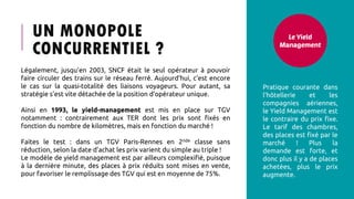 UN MONOPOLE
CONCURRENTIEL ?
Le Yield
Management
Pratique courante dans
l’hôtellerie et les
compagnies aériennes,
le Yield Management est
le contraire du prix fixe.
Le tarif des chambres,
des places est fixé par le
marché ! Plus la
demande est forte, et
donc plus il y a de places
achetées, plus le prix
augmente.
Légalement, jusqu’en 2003, SNCF était le seul opérateur à pouvoir
faire circuler des trains sur le réseau ferré. Aujourd’hui, c’est encore
le cas sur la quasi-totalité des liaisons voyageurs. Pour autant, sa
stratégie s’est vite détachée de la position d’opérateur unique.
Ainsi en 1993, le yield-management est mis en place sur TGV
notamment : contrairement aux TER dont les prix sont fixés en
fonction du nombre de kilomètres, mais en fonction du marché !
Faites le test : dans un TGV Paris-Rennes en 2nde classe sans
réduction, selon la date d’achat les prix varient du simple au triple !
Le modèle de yield management est par ailleurs complexifié, puisque
à la dernière minute, des places à prix réduits sont mises en vente,
pour favoriser le remplissage des TGV qui est en moyenne de 75%.
 