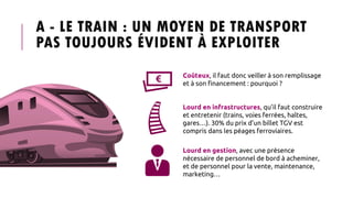 A - LE TRAIN : UN MOYEN DE TRANSPORT
PAS TOUJOURS ÉVIDENT À EXPLOITER
Coûteux, il faut donc veiller à son remplissage
et à son financement : pourquoi ?
Lourd en infrastructures, qu’il faut construire
et entretenir (trains, voies ferrées, haltes,
gares…). 30% du prix d’un billet TGV est
compris dans les péages ferroviaires.
Lourd en gestion, avec une présence
nécessaire de personnel de bord à acheminer,
et de personnel pour la vente, maintenance,
marketing…
 