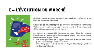 C – L’ÉVOLUTION DU MARCHÉ
Usagers comme autorités organisatrices préfèrent parfois au train
d’autres moyens de transports.
C’est le cas de certaines régions qui réduisent les dessertes ferroviaires
TER pour les remplacer par des autocars, ou même le remplacement
d’Intercités par autocars (rapport Duron).
La voiture a toujours été l’ennemie du train. Mais les usagers
investissent le covoiturage et les nouveaux autocars nationaux, moins
chers, de manière significative :
- Une partie profite de cette opportunité pour effectuer des trajets
qu’elle n’aurait pas pu effectuer en train
- Une autre passe du train à ces transports par attrait des prix, le train
est donc « cannibalisé »
 