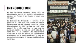 INTRODUCTION
En tant qu’usagers, étudiants, jeunes actifs et
passionnés du secteur des mobilités, l’évolution du
contexte en France et en Europe ne peut nous
échapper.
La définition des transports en commun et en
particulier du train que nous connaissions depuis
l’après-guerre, avec ses symboles techniques comme
l’électrification, le TGV, l’arrivée du RER pour
desservir les « villes nouvelles » ; mais aussi les
symboles sociétaux comme les grands départs, la
carte kiwi et la promesse de déplacements
accessibles à tous est aujourd’hui complètement
chamboulée par le yield-management, la mise en
concurrence des moyens de transports et l’arrivée du
numérique.
 