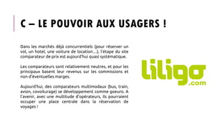 C – LE POUVOIR AUX USAGERS !
Dans les marchés déjà concurrentiels (pour réserver un
vol, un hotel, une voiture de location…), l’étape du site
comparateur de prix est aujourd’hui quasi systématique.
Les comparateurs sont relativement neutres, et pour les
principaux basent leur revenus sur les commissions et
non d’éventuelles marges.
Aujourd’hui, des comparateurs multimodaux (bus, train,
avion, covoiturage) se développement comme goeuro. A
l’avenir, avec une multitude d’opérateurs, ils pourraient
occuper une place centrale dans la réservation de
voyages !
 