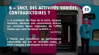 B – SNCF, DES ACTIVITÉS VARIÉES,
CONTRADICTOIRES ?
« Le président des Pays de la Loire, Jacques
Auxiette, dénonce une concurrence directe
sur certaines lignes régionales de l'offre
Ouibus que vient de lancer la SNCF. »
Les Echos
« Plutôt que d'améliorer sa performance
industrielle, qui est un véritable enjeu, la
SNCF s'engage à développer le low cost »
 