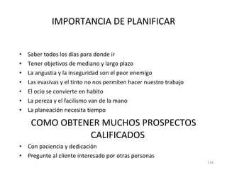 IMPORTANCIA DE PLANIFICAR Saber todos los días para donde ir Tener objetivos de mediano y largo plazo La angustia y la inseguridad son el peor enemigo Las evasivas y el tinto no nos permiten hacer nuestro trabajo El ocio se convierte en habito La pereza y el facilismo van de la mano La planeación necesita tiempo COMO OBTENER MUCHOS PROSPECTOS CALIFICADOS Con paciencia y dedicación Pregunte al cliente interesado por otras personas 