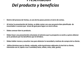 Presentación    Del producto y beneficios  Dentro del proceso de Ventas, es uno de los pasos previos al cierre de ventas. Al iniciar la presentación de Ventas, se debe contar con una secuencia bien planificada  de enunciados o sucesos que  sirvan de guía para lograr un cierre eficaz. Debes conocer bien tu producto. Debes hacer una presentación entusiasta al extremo que tu prospecto se excite y quiera obtener ya tu producto por los beneficios que le brindara. Debes hablar menos y escuchar mas para detectar la necesidad y motivos de compra de tu cliente. Utiliza términos que tu cliente  entienda, evita tecnicismos adécuate al nivel de tu cliente, interactúa con el, apela a sus 5 sentidos( tacto, olfato, vista, oído, gusto).   