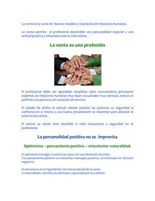 La venta es la suma de buenos modales y la práctica de relaciones humanas.

La venta permite al profesional desarrollar una personalidad especial y una
actitud positiva y entusiasta ante la vida misma.

                      La venta es una profesión




El profesional debe ser agradable simpático culto comunicativo persuasivo
expertos en relaciones humanas muy buen escuchador muy servicial, este es el
perfil de una persona con vocación de servicio.

El estado de ánimo la actitud mental positiva las posturas su seguridad la
confianza en sí mismo y una buena presentación se necesitan para alcanzar el
éxito en las ventas.

El cliente se siente bien atendido si nota entusiasmo y seguridad en el
profesional.

             La personalidad positiva no se improvisa
 Optimismo – pensamiento positivo – entusiasmo- naturalidad.
El optimismo contagia, muestra las cosas con una dimensión de éxito
Con pensamiento positivo se transmiten mensajes positivos, se minimizan los factores
negativos.

El entusiasmo es el ingrediente más trascendental de la venta.
La naturalidad y sencillez es admirada y apreciada por los clientes.
 
