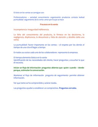 El éxito en las ventas se consigue con:

Profesionalismo – seriedad conocimiento organización prudencia cortesía lealtad
puntualidad seguimiento de la venta- amor por lo que se hace

                                 Fracasos en la venta

Incompetencia- inseguridad indiferencia.

La falta del conocimiento del producto, la firmeza en las decisiones, la
negligencia, displicencia, la descortesía y falta de atención y detalles daña una
venta.

La puntualidad: factor importante en las ventas – el respeto por los demás el
tiempo de una cita el llegar a tiempo

En todos sus actos cada uno de los colaboradores representa la empresa.

El tiempo elemento básico en la venta
Identificación de las necesidades del cliente, hacer preguntas y escuchar lo que
él necesita.

Iniciar un flujo de información- preguntas abiertas que- quien- cuando – donde-
porque, estimulan la conversación.

Mantener el flujo de información pregunta de seguimiento- permite obtener
información.

Ver que tanto se ha comprendido y aclarar dudas.

Las preguntas ayudan a establecer un compromiso. Preguntas cerradas.
 