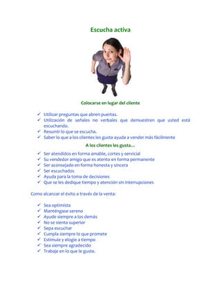 Escucha activa




                          Colocarse en lugar del cliente

    Utilizar preguntas que abren puertas.
    Utilización de señales no verbales que demuestren que usted está
     escuchando.
    Resumir lo que se escucha.
    Saber lo que a los clientes les gusta ayuda a vender más fácilmente
                            A los clientes les gusta…
      Ser atendidos en forma amable, cortes y servicial
      Su vendedor amigo que es atento en forma permanente
      Ser aconsejado en forma honesta y sincera
      Ser escuchados
      Ayuda para la toma de decisiones
      Que se les dedique tiempo y atención sin interrupciones

Como alcanzar el éxito a través de la venta:

      Sea optimista
      Manténgase sereno
      Ayude siempre a los demás
      No se sienta superior
      Sepa escuchar
      Cumpla siempre lo que promete
      Estimule y elogie a tiempo
      Sea siempre agradecido
      Trabaje en lo que le guste.
 