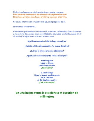 El cliente es la persona más importante en nuestra empresa.
Él no depende de nosotros, pero nosotros si dependemos de él.
Él nos hace un favor cuando nos prefiere y nosotros al servirle.

No es una interrupción a nuestro trabajo, es el propósito de él.

Es la vida de toda empresa.

El vendedor que atiende a un cliente con prontitud, cordialidad y trato excelente
y el producto de acuerdo a sus necesidades ha cautivado un cliente, queda en el
recuerdo y se logra la recordación de la empresa.

                 ¿Qué hacer cuando el cliente llega o averigua?

              ¿Cuándo solicita algo especial o No puede decidirse?

                    ¿Cuándo el cliente presenta objeciones?

                ¿Qué hacer cuando el cliente rehúsa a comprar?

                                  Está ocupado
                                 Llega el cliente
                               Le dice que lo mire
                                  ¿Qué le diría?

                                 El cliente llega
                          Usted lo saluda amablemente
                                  No le contesta
                             Al día siguiente vuelve
                               ¿Cuál es su actitud?




   En una buena venta la excelencia es cuestión de
                    milímetros
 