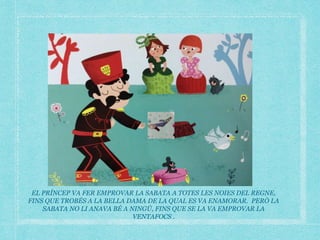 EL PRÍNCEP VA FER EMPROVAR LA SABATA A TOTES LES NOIES DEL REGNE,
FINS QUE TROBÉS A LA BELLA DAMA DE LA QUAL ES VA ENAMORAR. PERÒ LA
SABATA NO LI ANAVA BÉ A NINGÚ, FINS QUE SE LA VA EMPROVAR LA
VENTAFOCS .
 