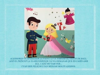 ALESHORES VA APARÈIXER LA FADA I LI VA TORNAR EL VESTIT DE BALL.
AIXÍ EL PRÍNCEP LA VA RECONÈIXER I LI VA DEMANAR QUE ÉS CASÉS AMB
ELL. I AIXÍ HO VAM FER…
I VAN SER FELIÇOS I VAN MENJAR MOLTS ANISSOS.
 