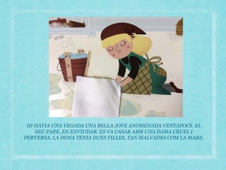 HI HAVIA UNA VEGADA UNA BELLA JOVE ANOMENADA VENTAFOCS. EL
SEU PARE, EN ENVIUDAR, ES VA CASAR AMB UNA DAMA CRUEL I
PERVERSA. LA DONA TENIA DUES FILLES, TAN MALVADES COM LA MARE.
 