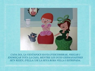CADA DIA, LA VENTAFOCS HAVIA D’ESCOMBRAR, FREGAR I
ENDREÇAR TOTA LA CASA, MENTRE LES DUES GERMANASTRES
SE’N REIEN, D’ELLA I DE LA SEVA ROBA VELLA I ESTRIPADA.
 