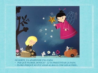 DE SOBTE, VA APARÈIXER UNA FADA.
- PER QUÈ PLORES, BONICA? - LI VA PREGUNTAR LA FADA.
- PLORO PERQUÈ NO PUC ANAR AL BALLL COM LES ALTRES…
 