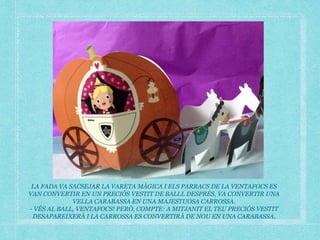 LA FADA VA SACSEJAR LA VARETA MÀGICA I ELS PARRACS DE LA VENTAFOCS ES
VAN CONVERTIR EN UN PRECIÓS VESTIT DE BALLL DESPRÉS, VA CONVERTIR UNA
VELLA CARABASSA EN UNA MAJESTUOSA CARROSSA.
- VÉS AL BALL, VENTAFOCS! PERÒ, COMPTE: A MITJANIT EL TEU PRECIÓS VESTIT
DESAPAREIXERÀ I LA CARROSSA ES CONVERTIRÀ DE NOU EN UNA CARABASSA.
 