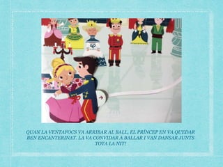 QUAN LA VENTAFOCS VA ARRIBAR AL BALL, EL PRÍNCEP EN VA QUEDAR
BEN ENCANTERINAT. LA VA CONVIDAR A BALLAR I VAN DANSAR JUNTS
TOTA LA NIT!
 