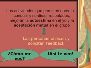 Las actividades que permiten darse a conocer y sentirse  respetados,  mejoran la  autoestima  en el yo y la  aceptación mutua  en el grupo Las personas ofrecen y solicitan feedback ¿Cómo me ves? ¡Así te veo! 