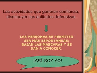 Las actividades que generan confianza, disminuyen las actitudes defensivas. LAS PERSONAS SE PERMITEN SER MÁS ESPONTANEAS; BAJAN LAS MÁSCARAS Y SE DAN A CONOCER .  ¡ASÍ SOY YO! 