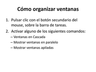 Cómo organizar ventanas
1. Pulsar clic con el botón secundario del
mouse, sobre la barra de tareas.
2. Activar alguno de los siguientes comandos:
– Ventanas en Cascada
– Mostrar ventanas en paralelo
– Mostrar ventanas apiladas