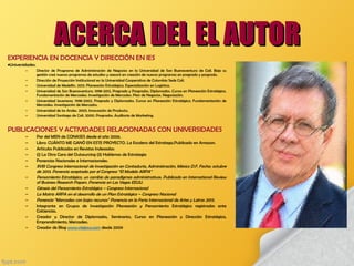 EXPERIENCIA EN DOCENCIA Y DIRECCIÓN EN IES
•Universidades:
– Director de Programa de Administración de Negocios en la Universidad de San Buenaventura de Cali. Bajo su
gestión creó nuevos programas de estudios y asesoró en creación de nuevos programas en pregrado y posgrado.
– Dirección de Proyección Institucional en la Universidad Cooperativa de Colombia Sede Cali.
– Universidad de Medellín. 2013. Planeación Estratégica. Especialización en Logística.
– Universidad de San Buenaventura. 1998-2012, Pregrado y Posgrados. Diplomados. Cursos en Planeación Estratégica.
Fundamentación de Mercadeo. Investigación de Mercados. Plan de Negocios. Negociación.
– Universidad Javeriana. 1998-2002. Pregrado y Diplomados. Cursos en Planeación Estratégica. Fundamentación de
Mercadeo. Investigación de Mercados.
– Universidad de los Andes. 2003. Innovación de Producto.
– Universidad Santiago de Cali. 2000. Posgrados. Auditoria de Marketing.
PUBLICACIONES Y ACTIVIDADES RELACIONADAS CON UNIVERSIDADES 
– Par del MEN de CONASES desde el año 2006.
– Libro: CUÁNTO ME GANÓ EN ESTE PROYECTO. La Escalera del Estratega.Publicado en Amazon.
– Artículos Publicados en Revistas Indexadas:
– (i) La Otra Cara del Outsourcing (ii) Hablemos de Estrategia
– Ponencias Nacionales e Internacionales:
– XVIII Congreso Internacional de Investigación en Contaduría, Administración, México D.F. Fecha: octubre
de 2013. Ponencia aceptada por el Congreso “El Modelo ARPA”
– Pensamiento Estratégico, un cambio de paradigmas administrativos. Publicado en International Review
of Business Research Papers. Ponencia en Las Vegas EEUU.
– Génesis del Pensamiento Estratégico – Congreso Internacional
– La Matriz ARPA en el desarrollo de un Plan Estratégico – Congreso Nacional
– Ponencia “Mercadeo con bajos recursos” Ponencia en la Feria Internacional de Artes y Letras 2013.
– Integrante en Grupos de Investigación Planeación y Pensamiento Estratégico registrados ante
Colciencias.
– Creador y Director de Diplomados, Seminarios, Cursos en Planeación y Dirección Estratégica,
Emprendimiento, Mercadeo.
– Creador de Blog www.viajesus.com desde 2009
ACERCA DEL EL AUTORACERCA DEL EL AUTOR
 