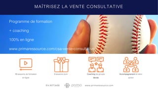 MAÎTRISEZ LA VENTE CONSULTATIVE
Programme de formation
+ coaching
100% en ligne
www.primaressource.com/csa-vente-consultative
15 sessions de formation
en ligne
3 sessions boni Coaching de groupe
illimité
Accompagnement et retro-
action
 