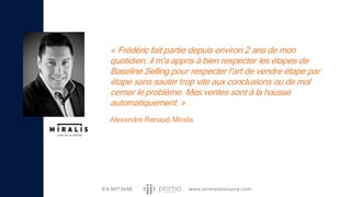 « Frédéric fait partie depuis environ 2 ans de mon
quotidien, il m'a appris à bien respecter les étapes de
Baseline Selling pour respecter l’art de vendre étape par
étape sans sauter trop vite aux conclusions ou de mal
cerner le problème. Mes ventes sont à la hausse
automatiquement. »
Alexandre Renaud,Miralis
 