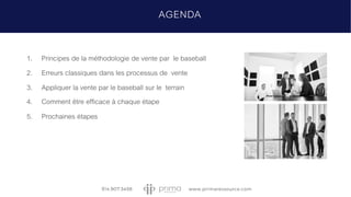 AGENDA
1. Principes de la méthodologie de vente par le baseball
2. Erreurs classiques dans les processus de vente
3. Appliquer la vente par le baseball sur le terrain
4. Comment être efficace à chaque étape
5. Prochaines étapes
 