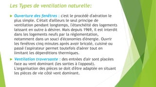 Les Types de ventilation naturelle:
 Ouverture des fenêtres : c'est le procédé d'aération le
plus simple. C'était d'ailleurs le seul principe de
ventilation pendant longtemps, l'étanchéité des logements
laissant en outre à désirer. Mais depuis 1969, il est interdit
dans les logements neufs par la réglementation,
notamment dans un souci d'économies d'énergie. Ouvrir
les fenêtres cinq minutes après avoir bricolé, cuisiné ou
passé l'aspirateur permet toutefois d'aérer tout en
limitant les déperditions thermiques.
 Ventilation traversante : des entrées d'air sont placées
face au vent dominant (les sorties à l'opposé).
L'organisation des pièces se doit d'être adaptée en situant
les pièces de vie côté vent dominant.
 