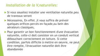 Installation de la V,naturelles:
 Si vous souaitez installer une ventilation naturelle,peu
de traveaux seront
 Nécessaires, En effet ,il vous suffira de prévoir
quelques orifices percés en façade,ou bein des
aérateurs classiques,
 Pour garantir un bon fonctionnement d'une évacuation
naturelle, celle-ci doit consister en un conduit vertical
débouchant correctement en toiture. Si cette
condition, parfois difficile à mettre en oeuvre, ne peut
être remplie, l'évacuation naturelle doit être
abandonnée
 