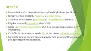 Utilités:
 La ventilation d'un lieu a de manière générale plusieurs justifications :
 Renouveler l'air ambiant, l'assainir, le dépoussiérer.
 Assurer la climatisation (chauffage ou refroidissement) du local.
 Réguler le taux d'hygrométrie (humidité).
 Gérer la pression atmosphérique d'un lieu clos (en surpression ou en
dépression).
 Contrôle de la concentration du CO2 et des divers polluants intérieurs.
 Suivant le lieu où elle est mise en œuvre, l'une de ces justifications est
plus spécifiquement poursuivie.
 