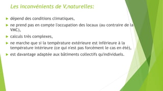 Les inconvénients de V,naturelles:
 dépend des conditions climatiques,
 ne prend pas en compte l'occupation des locaux (au contraire de la
VMC),
 calculs très complexes,
 ne marche que si la température extérieure est inférieure à la
température intérieure (ce qui n'est pas forcément le cas en été),
 est davantage adaptée aux bâtiments collectifs qu'individuels.
 