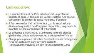 I.Introduction:
 Le renouvellement de l’air interieur est un probléme
important dans le domaine de la construction .Ses enjeux
concernant le confort la sante mais aussi l’energie
 Il faut renouvler l’air a l’interieur ,car la respiration y
diminue la quantité de d’oxygéne disponible , augmente la
quantité de gaz carbonique et d’humidité
 La précense d’humains ou d’animauxs voire de plantes
génére des odeurs qui peuvent etre désagreable l’air se
 Charge peu a peu en microbes éventuellements pathogénes
virus ect.notament dans certains endroits
(toilettes,cuisines,salle de bain,locaux poubelle,…ect
 