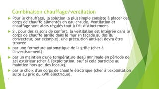 Combinaison chauffage/ventilation
 Pour le chauffage, la solution la plus simple consiste à placer des
corps de chauffe alimentés en eau chaude. Ventilation et
chauffage sont alors régulés tout à fait distinctement.
 Si, pour des raisons de confort, la ventilation est intégrée dans le
corps de chauffe (grille dans le mur en façade au dos du
convecteur, par exemple), une précaution anti-gel devra être
trouvée
 par une fermeture automatique de la grille (cher à
l'investissement),
 par un maintien d'une température d'eau minimale en période de
gel extérieur (cher à l'exploitation, sauf si cela participe au
maintien hors gel des locaux),
 par le choix d'un corps de chauffe électrique (cher à l'exploitation
suite au prix du kWh électrique).

 