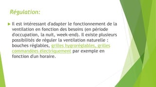 Régulation:
 Il est intéressant d'adapter le fonctionnement de la
ventilation en fonction des besoins (en période
d'occupation, la nuit, week-end). Il existe plusieurs
possibilités de réguler la ventilation naturelle :
bouches réglables, grilles hygroréglables, grilles
commandées électriquement par exemple en
fonction d'un horaire.
 