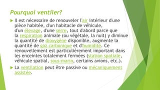 Pourquoi ventiler?
 Il est nécessaire de renouveler l'air intérieur d'une
pièce habitée, d'un habitacle de véhicule,
d'un élevage, d'une serre, tout d'abord parce que
la respiration animale (ou végétale, la nuit) y diminue
la quantité de dioxygène disponible, augmente la
quantité de gaz carbonique et d'humidité. Ce
renouvellement est particulièrement important dans
les enceintes totalement fermées (station spatiale,
véhicule spatial, sous-marin, certains avions, etc.).
 La ventilation peut être passive ou mécaniquement
assistée.
 