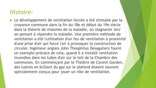 Histoire:
 Le développement de ventilation forcée a été stimulée par la
croyance commune dans la fin du 18e et début du 19e siècle
dans la théorie de miasmes de la maladie, où stagnante 'airs'
on pensait à répandre la maladie. Une première méthode de
ventilation a été l'utilisation d'un feu de ventilation à proximité
d'une prise d'air qui force l'air à provoquer la construction de
circuler. Ingénieur anglais John Theophilus Desaguliers fourni
un exemple précoce de cela, quand il a installé ventilation
incendies dans les tubes d'air sur le toit de la Chambre des
communes. En commençant par le Théâtre de Covent Garden,
des lustres en brûlant du gaz sur le plafond étaient souvent
spécialement conçus pour jouer un rôle de ventilation.
 