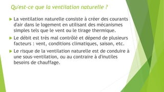 Qu'est-ce que la ventilation naturelle ?
 La ventilation naturelle consiste à créer des courants
d'air dans le logement en utilisant des mécanismes
simples tels que le vent ou le tirage thermique.
 Le débit est très mal contrôlé et dépend de plusieurs
facteurs : vent, conditions climatiques, saison, etc.
 Le risque de la ventilation naturelle est de conduire à
une sous-ventilation, ou au contraire à d'inutiles
besoins de chauffage.
 