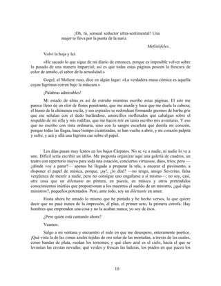 ¡Oh, tú, sensual seductor ultra-sentimental! Una
                  mujer te lleva por la punta de la nariz.
                                                                     Mefistófeles.
       Volví la hoja y leí:
       «He sacado lo que sigue de mi diario de entonces, porque es imposible volver sobre
lo pasado de una manera imparcial; así es que todas estas páginas poseen la frescura de
color de antaño, el sabor de la actualidad.»
       Gogol, el Moliere ruso, dice en algún lugar: «La verdadera musa cómica es aquella
cuyas lágrimas corren bajo la máscara.»
       ¡Palabras admirables!
        Mi estado de alma es así de extraño mientras escribo estas páginas. El aire me
parece lleno de un olor de flores penetrante, que me aturde y hace que me duela la cabeza;
el humo de la chimenea oscila, y sus espirales se redondean formando gnomos de barba gris
que me señalan con el dedo burlándose, amorcillos mofletudos que cabalgan sobre el
respaldo de mi silla y mis rodillas, que me hacen reír en tanto escribo mis aventuras. Y eso
que no escribo con tinta ordinaria, sino con la sangre escarlata que destila mi corazón,
porque todas las llagas, hace tiempo cicatrizadas, se han vuelto a abrir, y mi corazón palpita
y sufre, y acá y allá una lágrima cae sobre el papel.


        Los días pasan muy lentos en los bajos Cárpatos. No se ve a nadie, ni nadie lo ve a
uno. Difícil sería escribir un idilio. Me proponía organizar aquí una galería de cuadros, un
teatro con repertorio nuevo para toda una estación, conciertos virtuosos, dúos, tríos; pero —
¿dónde voy a parar?— apenas he llegado a preparar la tela, a encerar el pavimento, a
disponer el papel de música, porque, ¡ay!, ¿lo diré? —no tengo, amigo Severino, falsa
vergüenza de mentir a nadie, pero no consigue uno engañarse a sí mismo—; no soy, casi,
otra cosa que un dilettante en pintura, en poesía, en música y otros pretendidos
conocimientos inútiles que proporcionan a los maestros el sueldo de un ministro, ¿qué digo
ministros?, pequeños potentados. Pero, ante todo, soy un dilettante en amor.
       Hasta ahora he amado lo mismo que he pintado y he hecho versos, lo que quiere
decir que no pasé nunca de la impresión, el plan, el primer acto, la primera estrofa. Hay
hombres que emprenden una cosa y no la acaban nunca; yo soy de ésos.
       ¿Pero quién está cantando ahora?
       Veamos.
       Salgo a mi ventana y encuentro el nido en que me desespero, enteramente poético.
¡Qué vista la de las cimas azules tejidas de oro solar de las montañas, a través de las cuales,
como bandas de plata, ruedan los torrentes; y qué claro azul es el cielo, hacia el que se
levantan las crestas nevadas; qué verdes y frescas las laderas, los prados en que pacen los



                                                  10
 