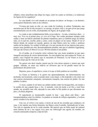 rebaños; cómo amarillean más abajo los trigos, entre los cuales se inclinan y se enderezan
las figuras de los segadores!
      La casa donde vivo está situada en un parque de placer: un bosque, o un desierto,
como quiera llamársele; tanto es de solitario.
       Vivimos por junto en ella: yo, una viuda de Lemberg, la señora Tartakuska, una
ancianita que de día en día envejece y se encoge, un perro viejo y un gato joven que juega
constantemente con un ovillo, de propiedad, me figuro, de la guapa viuda.
       La viuda es aún verdaderamente bella, joven todavía —lo más, veinticinco años— y
muy rica. Vive en el primer piso; yo vivo en el bajo. Sus verdes persianas siempre están
caídas y tiene un balcón adornado de plantas trepadoras; pero yo también tengo mi íntimo
nido, en el cual leo, escribo, pinto y canto, como un pájaro en las ramas. Desde él veo el
balcón donde, de cuando en cuando, aparece un traje blanco entre las verdes y poéticas
mallas de las plantas. En verdad, la bella que vive por encima de mí me interesa muy poco,
porque estoy perdido por otra, desesperadamente perdido, más que el caballero Eggenpurg,
más que des Grieux en Manon Lescaut. Mi bien amada es una piedra.
       En el jardín, en el estrecho retiro solitario hay una riente praderita en que pace
tranquila una pareja de corzos domesticados. En esta pradera hay una estatua de Venus, en
piedra, cuyo original me parece que se encuentra en Florencia. La tal Venus es la más
hermosa mujer que he visto en mi vida.
       No quiere esto decir mucho, puesto que he visto pocas mujeres y menos que sean
guapas. Además, en amor soy todavía un dilettante que no ha pasado nunca de los
preliminares del primer acto.
       Dejemos, pues, el superlativo; como si lo que es bello pudiera ser excedido.
       La Venus es hermosa y la quiero tan apasionadamente, tan dolorosamente, tan
profunda, tan locamente, como se puede amar a una mujer; y ella responde a este amor con
una sonrisa eternamente semejante, eternamente tranquila, una sonrisa de piedra. En una
palabra: la adoro.
        A veces, cuando el sol lanza sus cálidos dardos sobre los bosquecillos, me tiendo a
la sombra de una copuda haya, y leo. A menudo, visito de noche a mi fría y cruel bien
amada, me arrodillo ante ella, apoyada la cara sobre la fría piedra en que descansan sus
pies, y la dirijo plegarias.
       El espectáculo es inexpresable cuando la luna —que ahora está llena— sale
transparentándose entre los árboles. La pradera se inunda de reflejos argentados, y la diosa
parece irradiar la luz dulcísima.
        Una vez, al volver a mi cuarto, a través de una de las avenidas que conducen a la
casa, vi de repente una forma femenina, tan blanca como la piedra, iluminada por la luna.
Tan sólo la separaba de mí la verde muralla. Me pareció que mi bella mujer de mármol
tenía lástima de mí y me seguía viva; pero me sobrecogió una agonía sin nombre, mi
corazón amenazaba romperse y dejó de latir.


                                                11
 