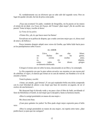 Sí; verdaderamente soy un dilettante que no sabe salir del segundo verso. Pero en
lugar de quedar clavado, huí tan de prisa como pude.


        ¡Vaya una aventura! Un judío, vendedor de fotografías, me ha puesto en las manos
el retrato de mi ideal. ¡La Venus del Espejo, del Tiziano! ¡Qué mujer! ¡He de escribir una
poesía! Tomo la hoja y escribo al dorso:
        La Venus de las pieles.
        «Tienes frío, ¡oh, tú, que haces nacer las llamas!
      Envuélvete en tu pelliza de déspota, que a nadie conviene mejor que a ti, diosa cruel
de amor y de belleza.»
        Pocos instantes después adopté unos versos de Goethe, que había leído hacía poco
en los paralipómenos sobre Fausto:
                                             AL AMOR
                                     Lleva            dos             alas           falsas;
                               sus        flechas          son           las         garras,
                               su             corona              ocultas             astas;
                               es,                      sin                         disputa,
                               como         todos        los         dioses         griegos
                               un demonio disfrazado.
        Coloqué el retrato ante mí sobre la mesa, descansando en un libro y le contemplé.
       La fría coquetería con que la gran señora envuelve sus encantos en una oscura piel
de cebellina; el vigor y la dureza que reinan en su cara de mármol, me llenaban a la vez de
encanto y horror.
        Tomé la pluma y escribí:
       «Amar, ser amado, ¡qué fortuna! ¡Y con qué resplandor brilla esta dicha comparada
con la cruel felicidad de adorar a una mujer que hace de nosotros un juguete, de ser el
esclavo de una hermosa!»
       Me desayuné bajo la bóveda verde y me puse a leer el libro de Judit, envidiando el
furor de Holofernes el Gentil, la real mujer que le decapitó y hasta su hermosa muerte.
        «Dios le castigó poniéndole en manos de una mujer.»
        Me choca esta frase.
        ¡Cuan poco galantes los judíos! Su Dios pudo elegir mejor expresión para el bello
sexo.
       «Dios le castigó poniéndole en manos de una mujer», me repetía entre tanto. ¿Qué
podría hacer yo para que me castigase?


                                                  12
 