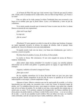 ¡A la buena de Dios! He aquí que viene nuestra vieja. Cada día que pasa la reduce
más. Arriba, entre el enredijo de los verdes tallos, otra vez flota el traje blanco. ¿Es Venus o
la viuda?
       Esta vez debe ser la viuda, porque la señora Tartakuska hace una reverencia y me
busca en su nombre para que le preste libros. Corro a mi habitación y tomo un par de
volúmenes.
       Ya es tarde cuando recuerdo que el retrato de Venus va entre uno de ellos. La dama
blanca se enterará de mis expansiones.
       ¿Qué será lo que diga?
       La oigo reír.
       ¿De mí, acaso?


       ¡Plenilunio! El astro aparece ya sobre la cima de los abetos que bordean el parque;
un vapor argentado envuelve la terraza, los grupos de árboles, todo el paisaje, hasta
perderse de vista en la distancia como una onda palpitante.
       No puedo resistir; todo esto me atrae y me llama tan extrañamente, que vuelvo a
vestirme y recorro el jardín.
       Me dirijo hacia la pradera, la suya, de mi diosa, la bien amada.
      La noche es fresca. Me estremezco. El aire está cargado de aroma de flores y
maderas. Embalsama.
       ¡Qué calma! ¡Qué música alrededor! Un ruiseñor se queja. Las estrellas palpitan
dulcemente con un brillo azul pálido. La pradera parece un espejo, la capa helada de un
estanque.
       Augusta y radiante se levanta la imagen de Venus.
       ¿Pero qué es esto?
       De las espaldas marmóreas de la diosa desciende hasta sus pies una gran capa
oscura de pieles. Quedo estupefacto al pie de ella; de nuevo se apodera de mí un temor
indescriptible a esta mujer, e intento emprender la fuga.
        Apresuro el paso. Observo entonces que me he equivocado de avenida, y al volver
lateralmente por una senda, me encuentro cara a cara con Venus; la hermosa mujer de
piedra, ¡no!; la verdadera diosa de amor, cuya sangre es caliente, cuyo pulso late, erguida
ante mí en un banco de piedra. Sí, sin duda ya me ama, como aquella otra estatua que se
animó para su autor. Ya la primera sorpresa ha desaparecido. La blanca cabellera de la
diosa parece de piedra todavía; su blanco vestido brilla como la luna —a no ser un efecto
de la seda— y cae de sus espaldas la piel sombría. Pero sus labios son rojos, sus mejillas
están coloreadas, caen de sus ojos dos rayos verdes, diabólicos, sobre mí, y ríe.



                                                  13
 
